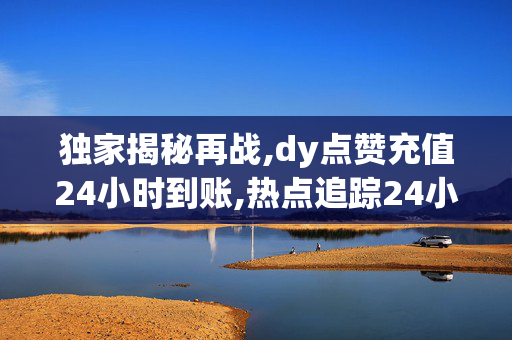 独家揭秘再战,dy点赞充值24小时到账,热点追踪24小时内充值dy点赞，迅速到账，轻松提升你的影响力！！